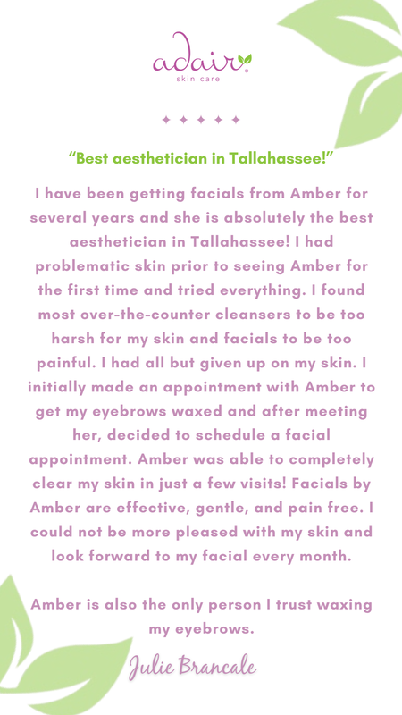 I have been getting facials from Amber for several years and she is absolutely the best aesthetician in Tallahassee! I had problematic skin prior to seeing Amber for the first time and tried everything. I found most over-the-counter cleansers to be too harsh for my skin and facials to be too painful. I had all but given up on my skin. I initially made an appointment with Amber to get my eyebrows waxed and after meeting her, decided to schedule a facial appointment. Amber was able to completely clear my skin in just a few visits! Facials by Amber are effective, gentle, and pain free. I could not be more pleased with my skin and look forward to my facial every month.

Amber is also the only person I trust waxing my eyebrows.