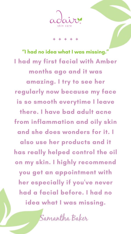 I had my first facial with Amber months ago and it was amazing. I try to see her regularly now because my face is so smooth everytime I leave there. I have bad adult acne from inflammation and oily skin and she does wonders for it. I also use her products and it has really helped control the oil on my skin. I highly recommend you get an appointment with her especially if you've never had a facial before. I had no idea what I was missing.