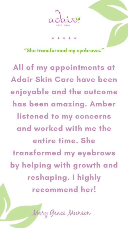 All of my appointments at Adair Skin Care have been enjoyable and the outcome has been amazing. Amber listened to my concerns and worked with me the entire time. She transformed my eyebrows by helping with growth and reshaping. I highly recommend her!