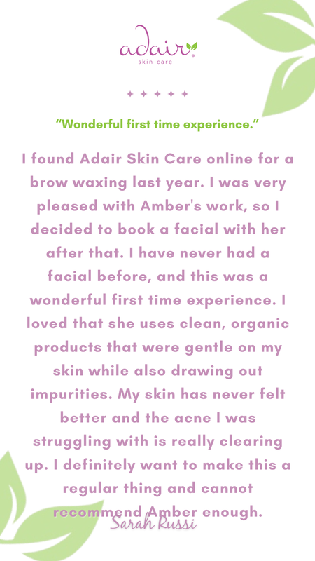 I found Adair Skin Care online for a brow waxing last year. I was very pleased with Amber's work, so I decided to book a facial with her after that. I have never had a facial before, and this was a wonderful first time experience. I loved that she uses clean, organic products that were gentle on my skin while also drawing out impurities. My skin has never felt better and the acne I was struggling with is really clearing up. I definitely want to make this a regular thing and cannot recommend Amber enough.