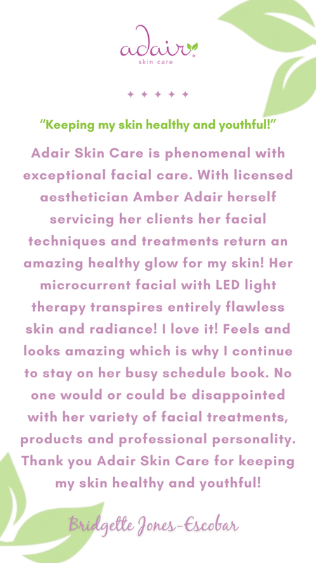 Adair Skin Care is phenomenal with exceptional facial care. With licensed aesthetician Amber Adair herself servicing her clients her facial techniques and treatments return an amazing healthy glow for my skin! Her microcurrent facial with LED light therapy transpires entirely flawless skin and radiance! I love it! Feels and looks amazing which is why I continue to stay on her busy schedule book. No one would or could be disappointed with her variety of facial treatments, products and professional personality. Thank you Adair Skin Care for keeping my skin healthy and youthful!