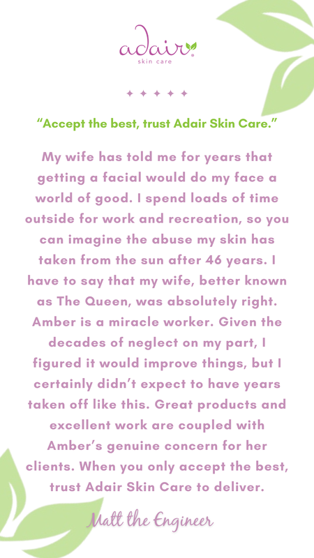 My wife has told me for years that getting a facial would do my face a world of good. I spend loads of time outside for work and recreation, so you can imagine the abuse my skin has taken from the sun after 46 years. I have to say that my wife, better known as The Queen, was absolutely right. Amber is a miracle worker. Given the decades of neglect on my part, I figured it would improve things, but I certainly didn’t expect to have years taken off like this. Great products and excellent work are coupled with Amber’s genuine concern for her clients. When you only accept the best, trust Adair Skin Care to deliver.