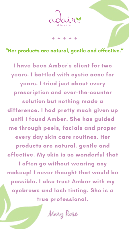 I have been Amber's client for two years. I battled with cystic acne for years. I tried just about every prescription and over-the-counter solution but nothing made a difference. I had pretty much given up until I found Amber. She has guided me through peels, facials and proper every day skin care routines. Her products are natural, gentle and effective. My skin is so wonderful that I often go without wearing any makeup! I never thought that would be possible. I also trust Amber with my eyebrows and lash tinting. She is a true professional.
