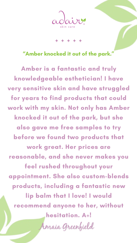 Amber is a fantastic and truly knowledgeable esthetician! I have very sensitive skin and have struggled for years to find products that could work with my skin. Not only has Amber knocked it out of the park, but she also gave me free samples to try before we found two products that work great. Her prices are reasonable, and she never makes you feel rushed throughout your appointment. She also custom-blends products, including a fantastic new lip balm that I love! I would recommend anyone to her, without hesitation. A+!