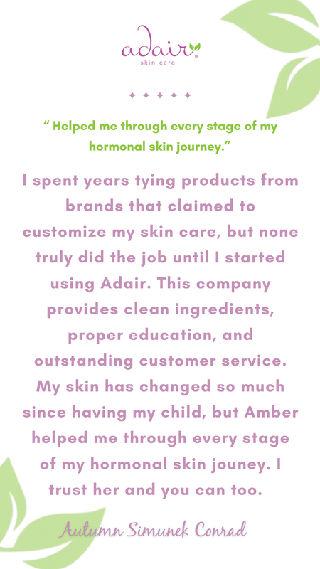 I spent years tying products from brands that claimed to customize my skin care, but none truly did the job until I started using Adair. This company provides clean ingredients, proper education, and outstanding customer service. My skin has changed so much since having my child, but Amber helped me through every stage of my hormonal skin jouney. I trust her and you can too. 