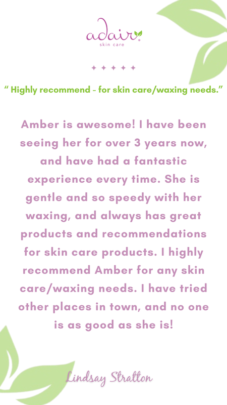 Amber is awesome! I have been seeing her for over 3 years now, and have had a fantastic experience every time. She is gentle and so speedy with her waxing, and always has great products and recommendations for skin care products. I highly recommend Amber for any skin care/waxing needs. I have tried other places in town, and no one is as good as she is!