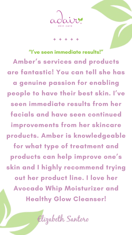Amber’s services and products are fantastic! You can tell she has a genuine passion for enabling people to have their best skin. I’ve seen immediate results from her facials and have seen continued improvements from her skincare products. Amber is knowledgeable for what type of treatment and products can help improve one’s skin and I highly recommend trying out her product line. I love her Avocado Whip Moisturizer and Healthy Glow Cleanser!