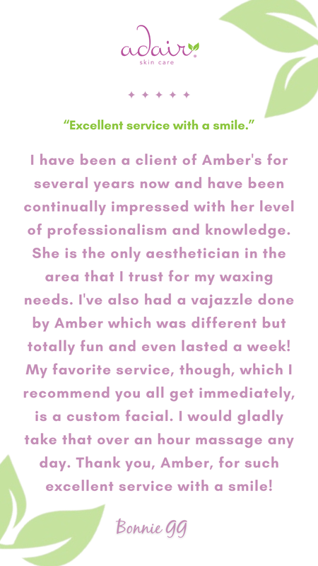 I have been a client of Amber's for several years now and have been continually impressed with her level of professionalism and knowledge. She is the only aesthetician in the area that I trust for my waxing needs. I've also had a vajazzle done by Amber which was different but totally fun and even lasted a week! My favorite service, though, which I recommend you all get immediately, is a custom facial. I would gladly take that over an hour massage any day. Thank you, Amber, for such excellent service with a smile!