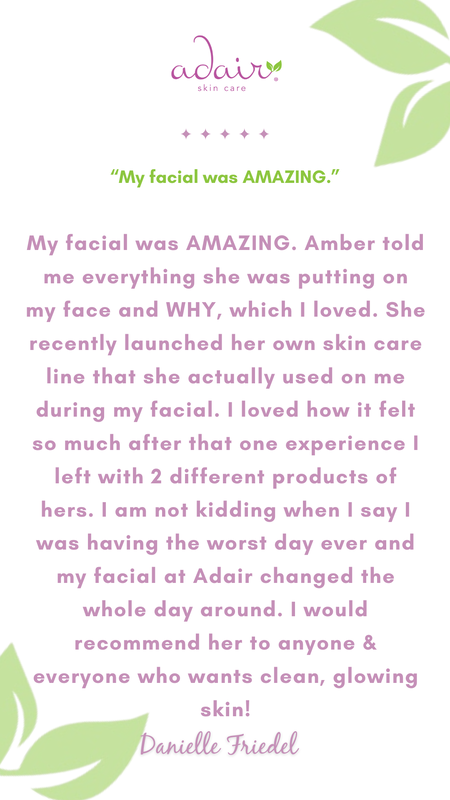 My facial was AMAZING. Amber told me everything she was putting on my face and WHY, which I loved. She recently launched her own skin care line that she actually used on me during my facial. I loved how it felt so much after that one experience I left with 2 different products of hers. I am not kidding when I say I was having the worst day ever and my facial at Adair changed the whole day around. I would recommend her to anyone & everyone who wants clean, glowing skin!