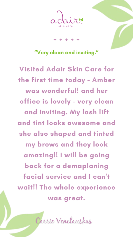 Visited Adair Skin Care for the first time today - Amber was wonderful! and her office is lovely - very clean and inviting. My lash lift and tint looks awesome and she also shaped and tinted my brows and they look amazing!! i will be going back for a demaplaning facial service and I can't wait!! The whole experience was great.
