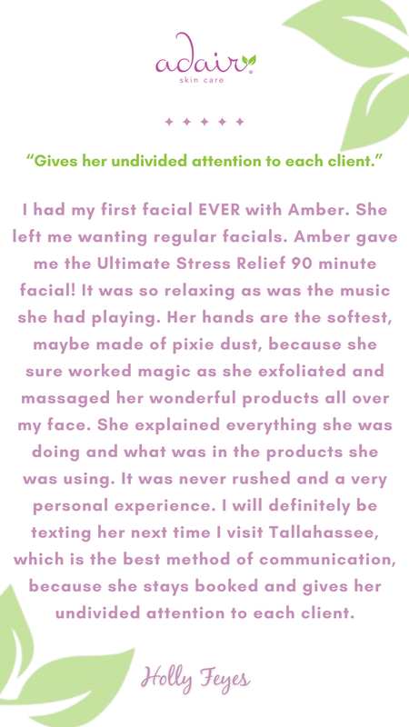 I had my first facial EVER with Amber. She left me wanting regular facials. Amber gave me the Ultimate Stress Relief 90 minute facial! It was so relaxing as was the music she had playing. Her hands are the softest, maybe made of pixie dust, because she sure worked magic as she exfoliated and massaged her wonderful products all over my face. She explained everything she was doing and what was in the products she was using. It was never rushed and a very personal experience. I will definitely be texting her next time I visit Tallahassee, which is the best method of communication, because she stays booked and gives her undivided attention to each client.