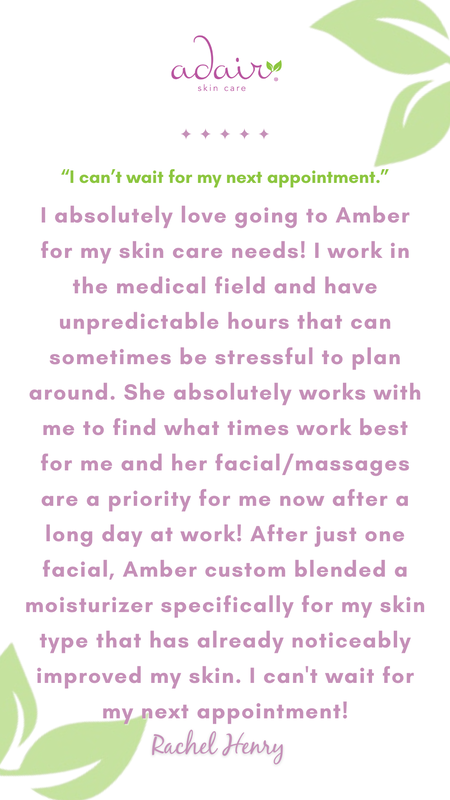 I absolutely love going to Amber for my skin care needs! I work in the medical field and have unpredictable hours that can sometimes be stressful to plan around. She absolutely works with me to find what times work best for me and her facial/massages are a priority for me now after a long day at work! After just one facial, Amber custom blended a moisturizer specifically for my skin type that has already noticeably improved my skin. I can't wait for my next appointment!