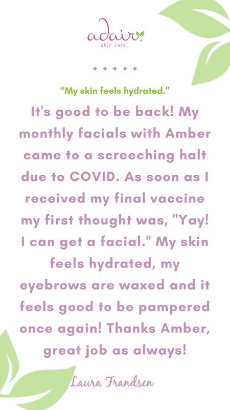 It's good to be back! My monthly facials with Amber came to a screeching halt due to COVID. As soon as I received my final vaccine my first thought was, "Yay! I can get a facial." My skin feels hydrated, my eyebrows are waxed and it feels good to be pampered once again! Thanks Amber, great job as always!