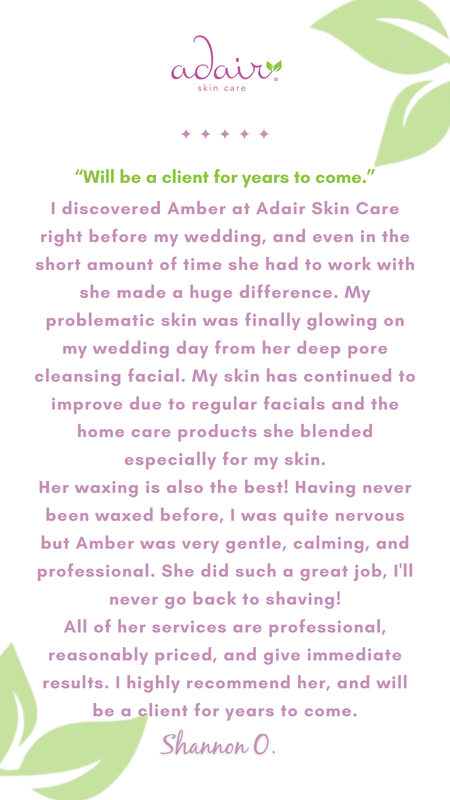 I discovered Amber at Adair Skin Care right before my wedding, and even in the short amount of time she had to work with she made a huge difference. My problematic skin was finally glowing on my wedding day from her deep pore cleansing facial. My skin has continued to improve due to regular facials and the home care products she blended especially for my skin.
Her waxing is also the best! Having never been waxed before, I was quite nervous but Amber was very gentle, calming, and professional. She did such a great job, I'll never go back to shaving!
All of her services are professional, reasonably priced, and give immediate results. I highly recommend her, and will be a client for years to come.