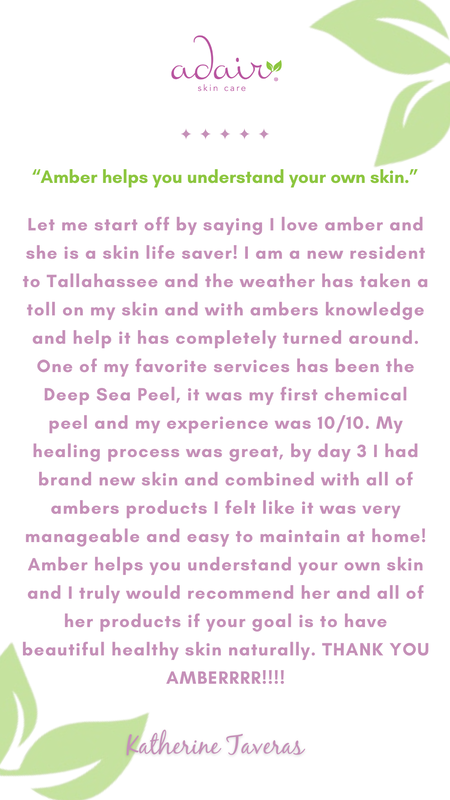 Let me start off by saying I love amber and she is a skin life saver! I am a new resident to Tallahassee and the weather has taken a toll on my skin and with ambers knowledge and help it has completely turned around. One of my favorite services has been the Deep Sea Peel, it was my first chemical peel and my experience was 10/10. My healing process was great, by day 3 I had brand new skin and combined with all of ambers products I felt like it was very manageable and easy to maintain at home! Amber helps you understand your own skin and I truly would recommend her and all of her products if your goal is to have beautiful healthy skin naturally. THANK YOU AMBERRRR!!!!