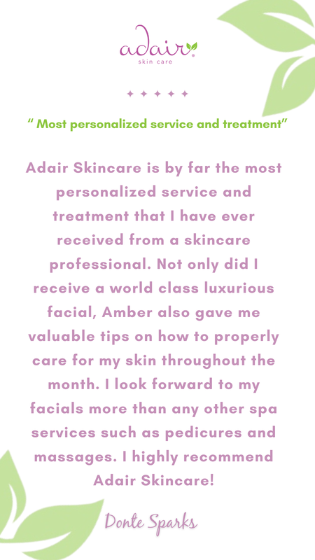 Adair Skincare is by far the most personalized service and treatment that I have ever received from a skincare professional. Not only did I receive a world class luxurious facial, Amber also gave me valuable tips on how to properly care for my skin throughout the month. I look forward to my facials more than any other spa services such as pedicures and massages. I highly recommend Adair Skincare!